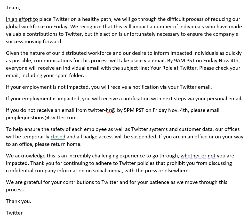 Team, In an effort to place Twitter on a healthy path, we will go through the difficult process of reducing our global workforce on Friday. We recognize that this will impact a number of individuals who have made valuable contributions to Twitter, but this action is unfortunately necessary to ensure the company’s success moving forward. Given the nature of our distributed workforce and our desire to inform impacted individuals as quickly as possible, communications for this process will take place via email. By 9AM PST on Friday Nov. 4th, everyone will receive an individual email with the subject line: Your Role at Twitter. Please check your email, including your spam folder. If your employment is not impacted, you will receive a notification via your Twitter email. If your employment is impacted, you will receive a notification with next steps via your personal email. If you do not receive an email from twitter-hr@ by 5PM PST on Friday Nov. 4th, please email peoplequestions@twitter.com. To help ensure the safety of each employee as well as Twitter systems and customer data, our offices will be temporarily closed and all badge access will be suspended. If you are in an office or on your way to an office, please return home. We acknowledge this is an incredibly challenging experience to go through, whether or not you are impacted. Thank you for continuing to adhere to Twitter policies that prohibit you from discussing confidential company information on social media, with the press or elsewhere. We are grateful for your contributions to Twitter and for your patience as we move through this process. Thank you. Twitter